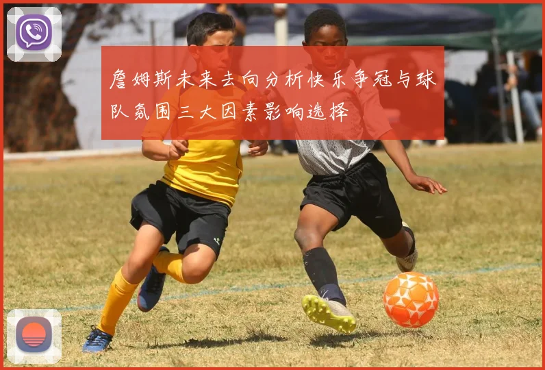 詹姆斯未来去向分析快乐争冠与球队氛围三大因素影响选择