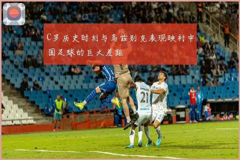 C罗历史时刻与乌兹别克表现映衬中国足球的巨大差距