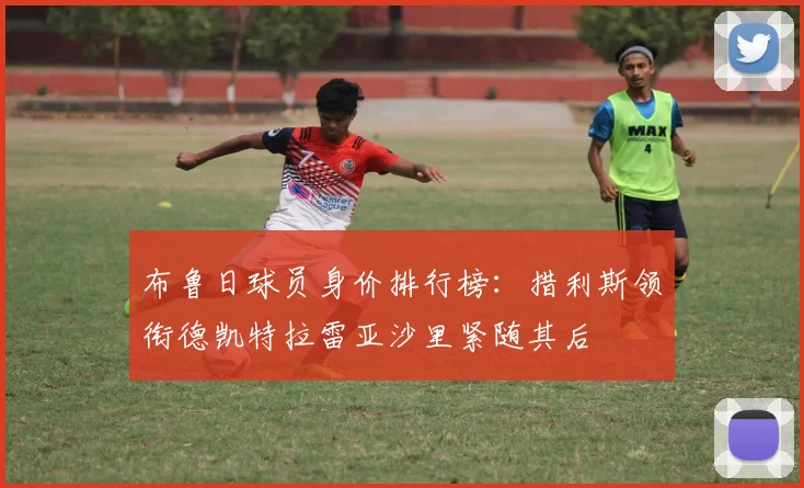 布鲁日球员身价排行榜：措利斯领衔德凯特拉雷亚沙里紧随其后