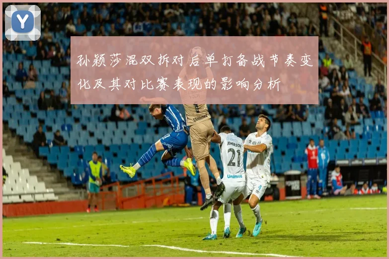 孙颖莎混双拆对后单打备战节奏变化及其对比赛表现的影响分析