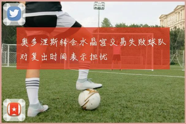 奥多涅斯转会水晶宫交易失败球队对复出时间表示担忧